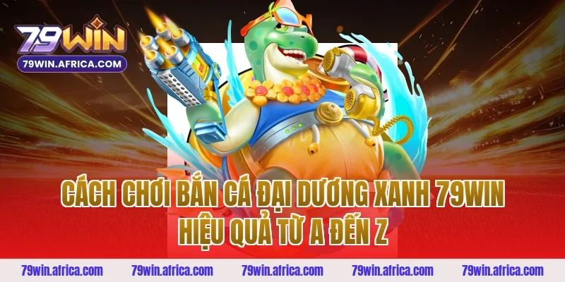 Cách Chơi Bắn Cá Đại Dương Xanh 79win Hiệu Quả Từ A Đến Z
